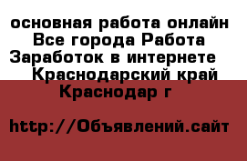 основная работа онлайн - Все города Работа » Заработок в интернете   . Краснодарский край,Краснодар г.